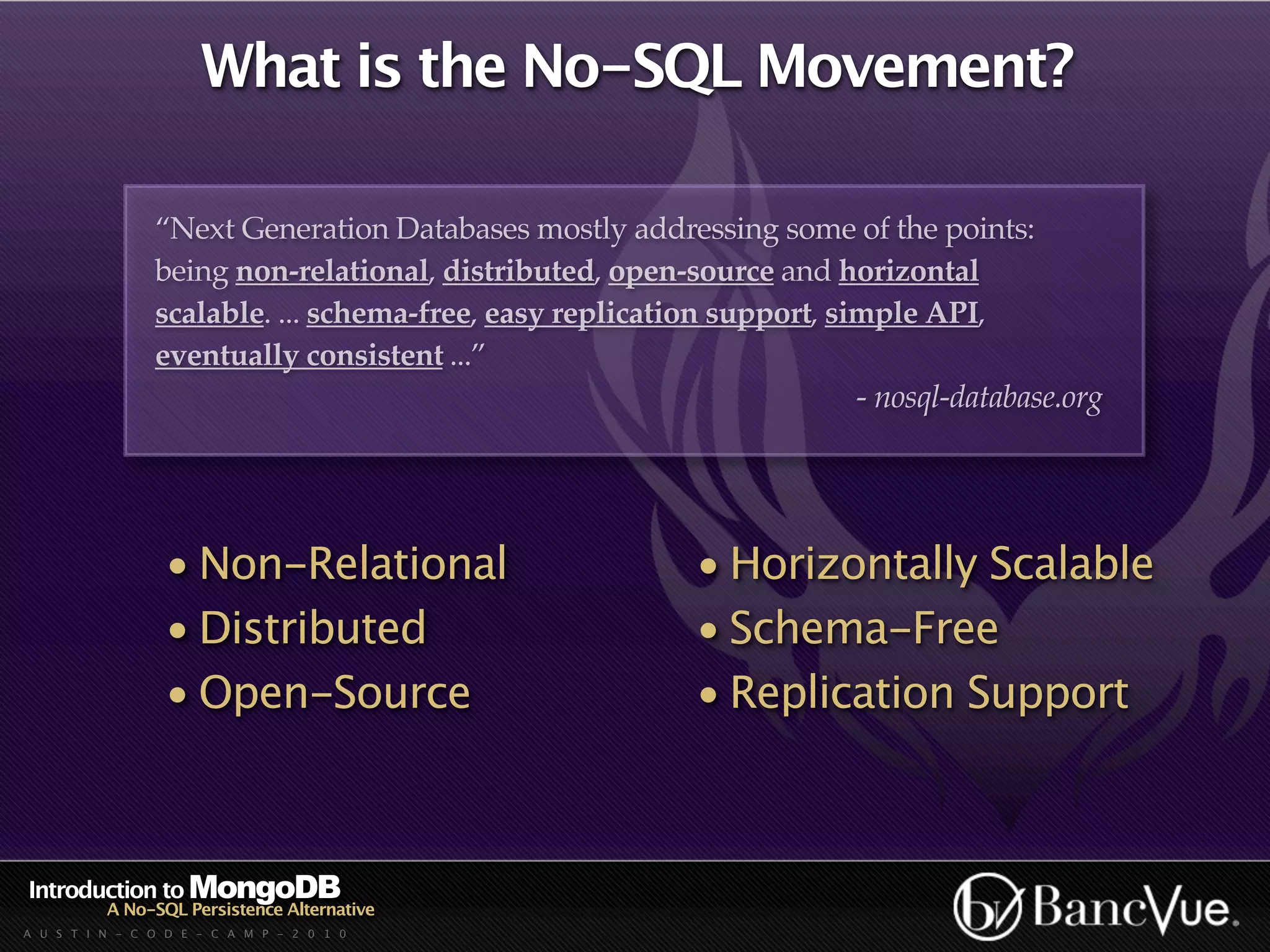 What is the No-SQL Movement?

                “Next Generation Databases mostly addressing some of the points:
                being non-relational, distributed, open-source and horizontal
                scalable. ... schema-free, easy replication support, simple API,
                eventually consistent ...”
                                                                       - nosql-database.org




                 • Non-Relational                         • Horizontally Scalable
                 • Distributed                            • Schema-Free
                 • Open-Source                            • Replication Support



Introduction to MongoDB
          A No-SQL Persistence Alternative
A U S T I N - C O D E - C A M P - 2 0 1 0
 