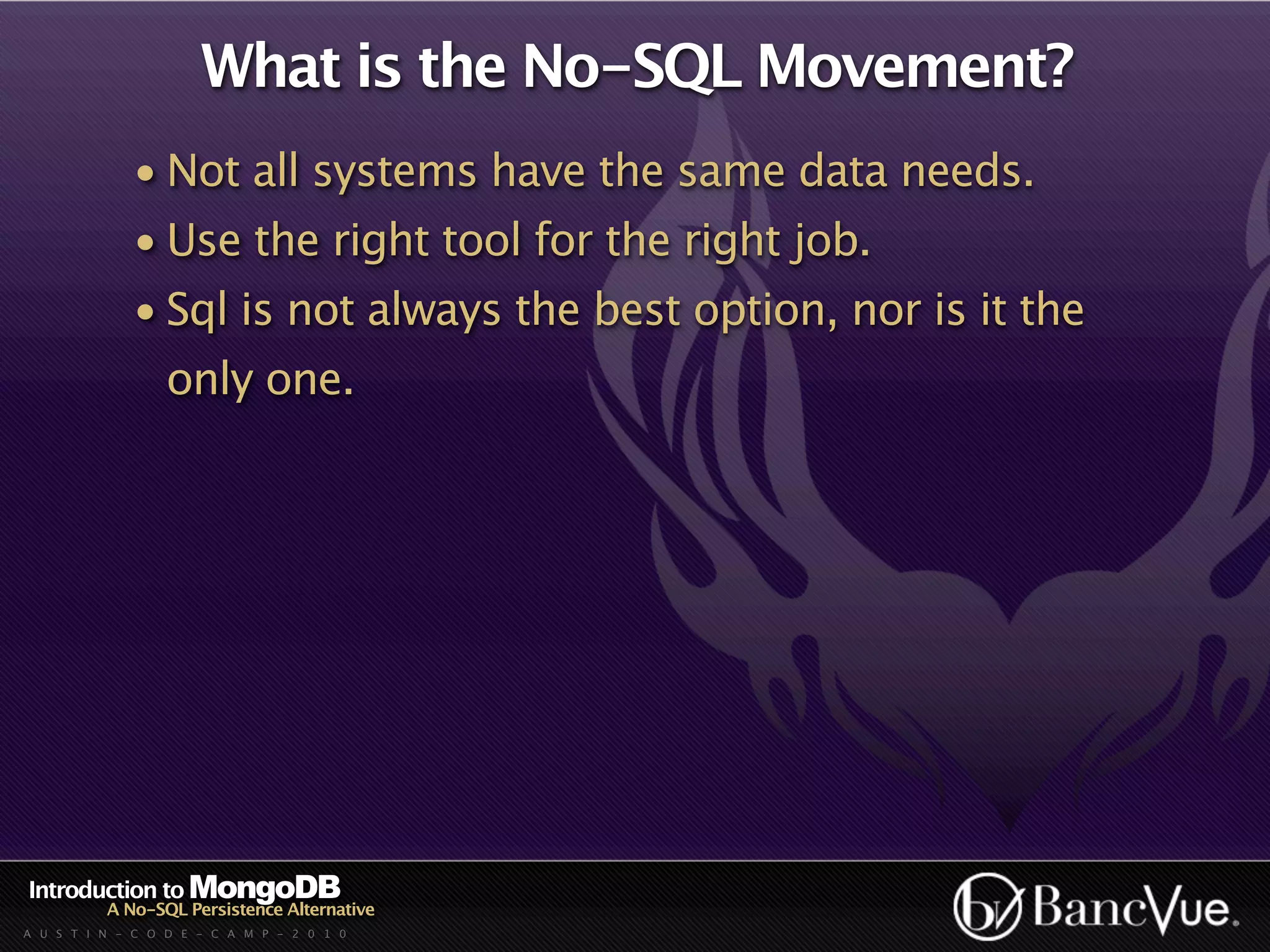 What is the No-SQL Movement?
             • Not all systems have the same data needs.
             • Use the right tool for the right job.
             • Sql is not always the best option, nor is it the
                  only one.




Introduction to MongoDB
          A No-SQL Persistence Alternative
A U S T I N - C O D E - C A M P - 2 0 1 0
 