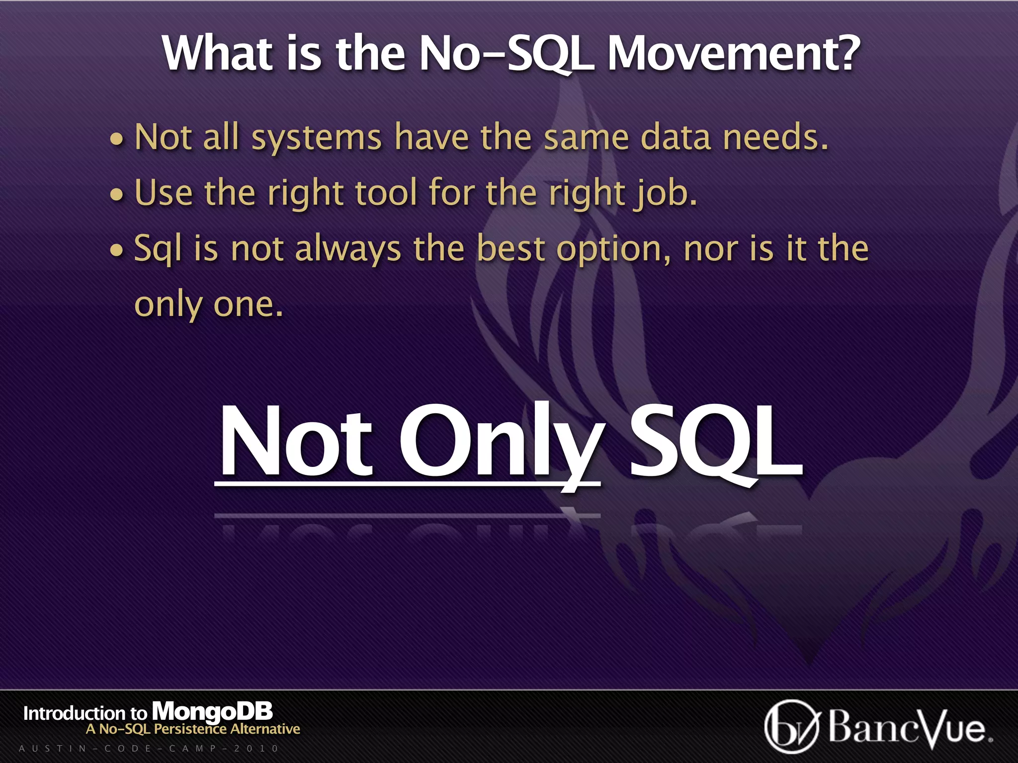 What is the No-SQL Movement?
             • Not all systems have the same data needs.
             • Use the right tool for the right job.
             • Sql is not always the best option, nor is it the
                  only one.



                              Not Only SQL

Introduction to MongoDB
          A No-SQL Persistence Alternative
A U S T I N - C O D E - C A M P - 2 0 1 0
 