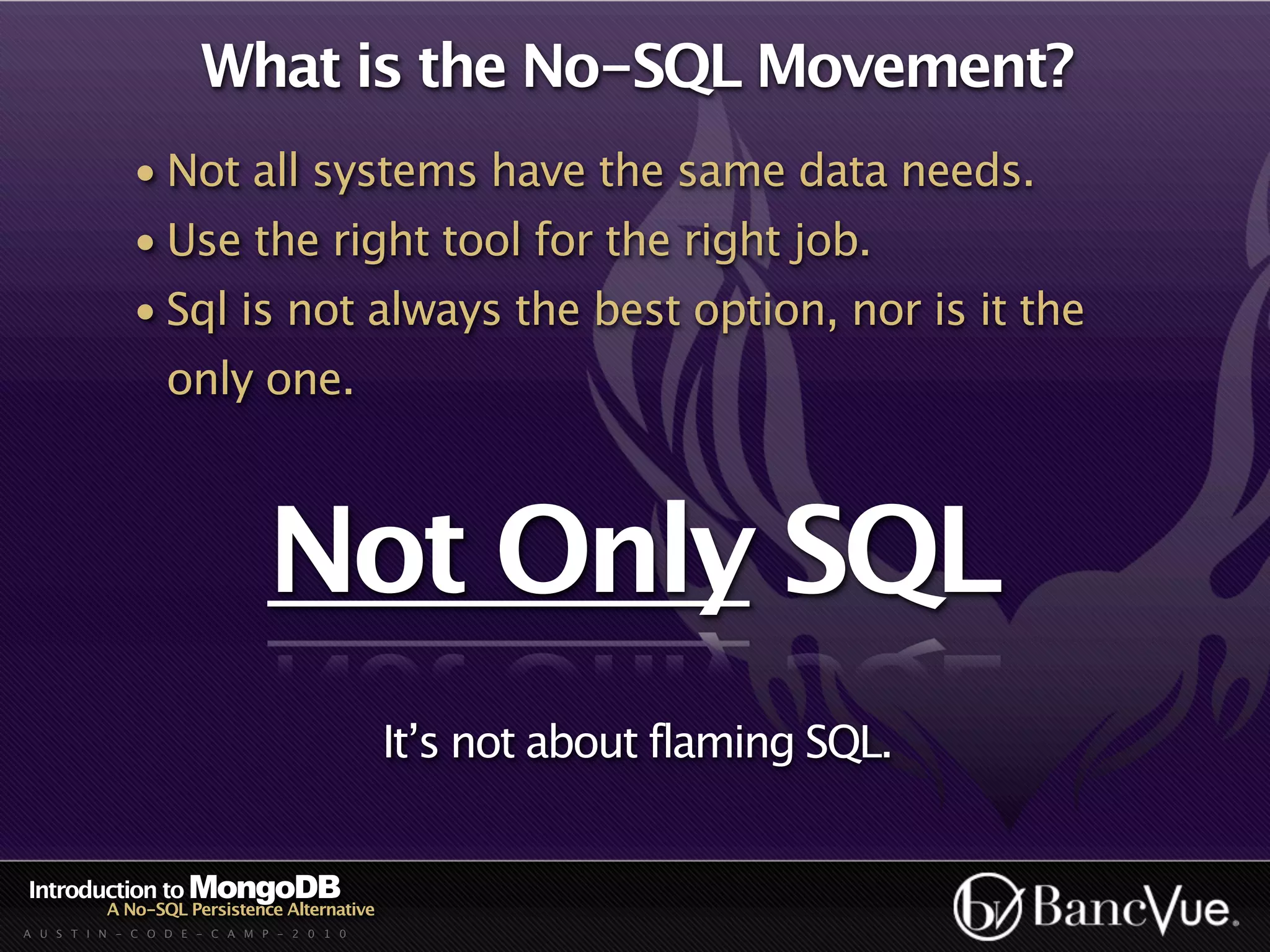 What is the No-SQL Movement?
             • Not all systems have the same data needs.
             • Use the right tool for the right job.
             • Sql is not always the best option, nor is it the
                  only one.



                              Not Only SQL
                                             It’s not about flaming SQL.


Introduction to MongoDB
          A No-SQL Persistence Alternative
A U S T I N - C O D E - C A M P - 2 0 1 0
 