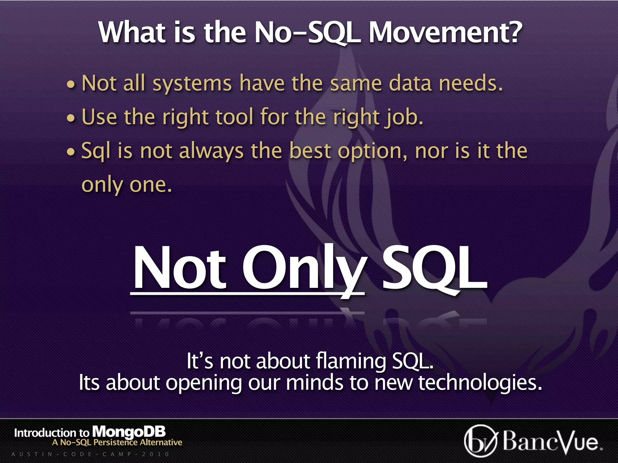 What is the No-SQL Movement?
             • Not all systems have the same data needs.
             • Use the right tool for the right job.
             • Sql is not always the best option, nor is it the
                  only one.



                              Not Only SQL
                             It’s not about flaming SQL.
                 Its about opening our minds to new technologies.

Introduction to MongoDB
          A No-SQL Persistence Alternative
A U S T I N - C O D E - C A M P - 2 0 1 0
 