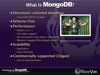 What is MongoDB?
             • Document-oriented database
                    - Uses JSON (BSON actually)
             • Schema-free
             • Performance
                    -   Written in C++
                    -   Full index support
                    -   No transactions (has atomic operations)   “Mongo only pawn in game of life”
                    -   Memory-mapped files (delayed writes)
             • Scalability
                    - Replication
                    - Auto-Sharding
             • Commercially supported (10gen)
                    - Lots of documentation



Introduction to MongoDB
          A No-SQL Persistence Alternative
A U S T I N - C O D E - C A M P - 2 0 1 0
 