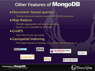 Other Features of MongoDB
             • Document-based queries
                    - Flexible document queries expressed in JSON/Javascript.
             • Map Reduce
                    - Flexible aggregation and data processing.
                    - Queries run in parallel on all shards.
             • GridFS
                    - Store files of any size easily.
             • Geospatial Indexing
                    - Find object based on location. (i.e. find closest n items to x)




Introduction to MongoDB
          A No-SQL Persistence Alternative
A U S T I N - C O D E - C A M P - 2 0 1 0
 