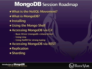 MongoDB Session Roadmap
             • What is the NoSQL Movement?
             • What is MongoDB?
             • Installing
             • Using the Mongo Shell
             • Accessing MongoDB via C#
                    - Basic Driver (mongodb-csharp driver)
                    - Using Linq
                    - Using NoRM for strong typing
             • Accessing MongoDB via REST
             • Replication
             • Sharding


Introduction to MongoDB
          A No-SQL Persistence Alternative
A U S T I N - C O D E - C A M P - 2 0 1 0
 