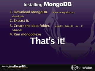 Installing MongoDB
             1. Download MongoDB.                  www.mongodb.com/
                 downloads

             2. Extract it.
             3. Create the data folder.             usually /data/db -or- C:
                 datadb

             4. Run mongod.exe

                                             That’s it!

Introduction to MongoDB
          A No-SQL Persistence Alternative
A U S T I N - C O D E - C A M P - 2 0 1 0
 