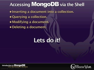 Accessing MongoDB via the Shell
             • Inserting a document into a collection.
             • Querying a collection.
             • Modifying a document.
             • Deleting a document.



                                             Lets do it!



Introduction to MongoDB
          A No-SQL Persistence Alternative
A U S T I N - C O D E - C A M P - 2 0 1 0
 