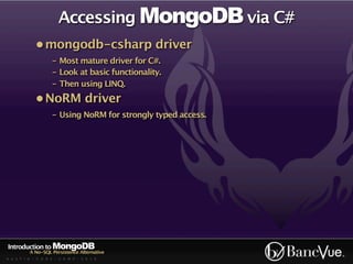 Accessing MongoDB via C#
             • mongodb-csharp driver
                    - Most mature driver for C#.
                    - Look at basic functionality.
                    - Then using LINQ.
             • NoRM driver
                    - Using NoRM for strongly typed access.




Introduction to MongoDB
          A No-SQL Persistence Alternative
A U S T I N - C O D E - C A M P - 2 0 1 0
 