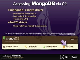 Accessing MongoDB via C#
             • mongodb-csharp driver
                    - Most mature driver for C#.
                    - Look at basic functionality.
                    - Then using LINQ.
             • NoRM driver
                    - Using NoRM for strongly typed access.



      For more information and/or drivers for other languages, check out www.mongodb.org




Introduction to MongoDB
          A No-SQL Persistence Alternative
A U S T I N - C O D E - C A M P - 2 0 1 0
 