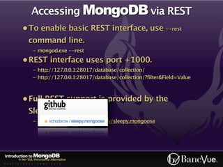Accessing MongoDB via REST
             • To enable basic REST interface, use --rest
                 command line.
                    - mongod.exe --rest
             • REST interface uses port +1000.
                    - http://127.0.0.1:28017/database/collection/
                    - http://127.0.0.1:28017/database/collection/?filter&Field=Value



             • Full REST support is provided by the
                 Sleepy.Mongoose lib.
                    - http://github.com/kchodorow/sleepy.mongoose




Introduction to MongoDB
          A No-SQL Persistence Alternative
A U S T I N - C O D E - C A M P - 2 0 1 0
 