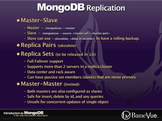 MongoDB Replication
             • Master-Slave
                    - Master - mongod.exe --master
                    - Slave - mongod.exe --source <master url>:<master port>
                    - Slave can use --slavedelay <delay in seconds> to have a rolling backup.
             • Replica Pairs (obsolete)
             • Replica Sets (to be released in 1.6)
                    - Full Failover support
                    - Supports more than 2 servers in a replica cluster
                    - Data center and rack aware
                    - Can have passive set members (slaves) that are never primary
             • Master-Master (limited)
                    - Both masters are also configured as slaves
                    - Safe for insert, delete by id, and any queries
                    - Unsafe for concurrent updates of single object

Introduction to MongoDB
          A No-SQL Persistence Alternative
A U S T I N - C O D E - C A M P - 2 0 1 0
 