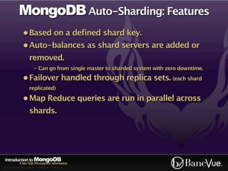 MongoDB Auto-Sharding: Features
             • Based on a defined shard key.
             • Auto-balances as shard servers are added or
                 removed.
                    - Can go from single master to sharded system with zero downtime.
             • Failover handled through replica sets. (each shard
                 replicated)

             • Map Reduce queries are run in parallel across
                 shards.




Introduction to MongoDB
          A No-SQL Persistence Alternative
A U S T I N - C O D E - C A M P - 2 0 1 0
 