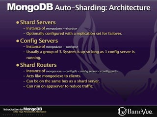 MongoDB Auto-Sharding: Architecture
             • Shard Servers
                    - Instance of mongod.exe --shardsvr
                    - Optionally configured with a replication set for failover.

             • Config Servers
                    - Instance of mongod.exe --configsvr
                    - Usually a group of 3. System is up so long as 1 config server is
                        running.

             • Shard Routers
                    - Instance of mongos.exe --configdb <config server>:<config port>
                    - Acts like mongod.exe to clients.
                    - Can be on the same box as a shard server.
                    - Can run on appserver to reduce traffic.




Introduction to MongoDB
          A No-SQL Persistence Alternative
A U S T I N - C O D E - C A M P - 2 0 1 0
 