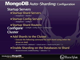 MongoDB Auto-Sharding: Configuration
           Startup Servers
                 • Startup Shard Servers
                         - mongod.exe --shardsvr

                 • Startup Config Servers
                         - mongod.exe --configsvr

                 • Startup Shard Routers
           Configure --configdb <config server>:<config port>
               - mongos.exe


           Cluster
                 • Add Shards to the Cluster
                         - Execute the following command for each shard using either the
                           driver or shell.
                         - db.runcommand( { addshard : “<shard server>:<shard server port>” } );

                 • Enable Sharding on the Databases to Shard
                         - db.runcommand( { enablesharding : “<dbname>” } );


Introduction to MongoDB
          A No-SQL Persistence Alternative
A U S T I N - C O D E - C A M P - 2 0 1 0
 