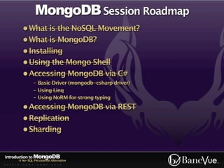 MongoDB Session Roadmap
             • What is the NoSQL Movement?
             • What is MongoDB?
             • Installing
             • Using the Mongo Shell
             • Accessing MongoDB via C#
                    - Basic Driver (mongodb-csharp driver)
                    - Using Linq
                    - Using NoRM for strong typing
             • Accessing MongoDB via REST
             • Replication
             • Sharding


Introduction to MongoDB
          A No-SQL Persistence Alternative
A U S T I N - C O D E - C A M P - 2 0 1 0
 