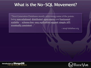 What is the No-SQL Movement?

                “Next Generation Databases mostly addressing some of the points:
                being non-relational, distributed, open-source and horizontal
                scalable. ... schema-free, easy replication support, simple API,
                eventually consistent ...”
                                                                       - nosql-database.org




Introduction to MongoDB
          A No-SQL Persistence Alternative
A U S T I N - C O D E - C A M P - 2 0 1 0
 