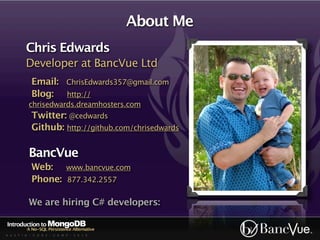 About Me
          Chris Edwards
          Developer at BancVue Ltd
            Email: ChrisEdwards357@gmail.com
            Blog: http://
           chrisedwards.dreamhosters.com
            Twitter: @cedwards
            Github: http://github.com/chrisedwards

           BancVue
            Web: www.bancvue.com
            Phone: 877.342.2557

           We are hiring C# developers:

Introduction to MongoDB
          A No-SQL Persistence Alternative
A U S T I N - C O D E - C A M P - 2 0 1 0
 
