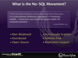 What is the No-SQL Movement?

                “Next Generation Databases mostly addressing some of the points:
                being non-relational, distributed, open-source and horizontal
                scalable. ... schema-free, easy replication support, simple API,
                eventually consistent ...”
                                                                       - nosql-database.org




                 • Non-Relational                         • Horizontally Scalable
                 • Distributed                            • Schema-Free
                 • Open-Source                            • Replication Support



Introduction to MongoDB
          A No-SQL Persistence Alternative
A U S T I N - C O D E - C A M P - 2 0 1 0
 