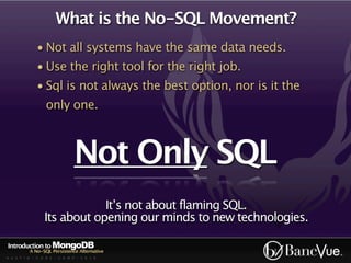 What is the No-SQL Movement?
             • Not all systems have the same data needs.
             • Use the right tool for the right job.
             • Sql is not always the best option, nor is it the
                  only one.



                              Not Only SQL
                             It’s not about flaming SQL.
                 Its about opening our minds to new technologies.

Introduction to MongoDB
          A No-SQL Persistence Alternative
A U S T I N - C O D E - C A M P - 2 0 1 0
 