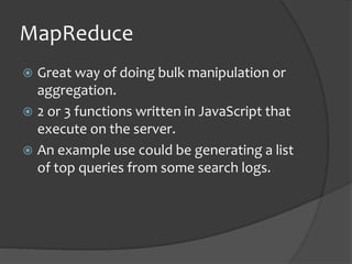 MapReduce
? Great way of doing bulk manipulation or
aggregation.
? 2 or 3 functions written in JavaScript that
execute on the server.
? An example use could be generating a list
of top queries from some search logs.
 