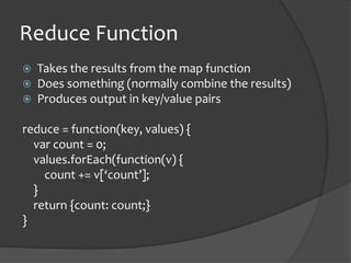 Reduce Function
? Takes the results from the map function
? Does something (normally combine the results)
? Produces output in key/value pairs
reduce = function(key, values) {
var count = 0;
values.forEach(function(v) {
count += v[count];
}
return {count: count;}
}
 