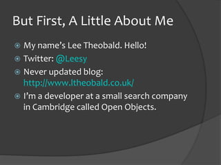 But First, A Little About Me
? My names Lee Theobald. Hello!
? Twitter: @Leesy
? Never updated blog:
http://www.ltheobald.co.uk/
? Im a developer at a small search company
in Cambridge called Open Objects.
 