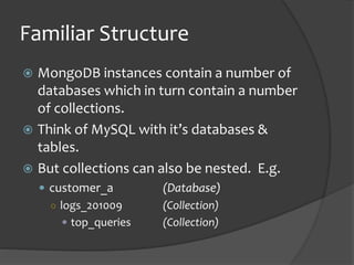 Familiar Structure
? MongoDB instances contain a number of
databases which in turn contain a number
of collections.
? Think of MySQL with its databases &
tables.
? But collections can also be nested. E.g.
? customer_a (Database)
 logs_201009 (Collection)
? top_queries (Collection)
 