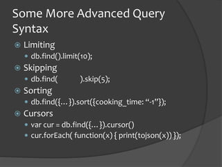 Some More Advanced Query
Syntax
? Limiting
? db.find().limit(10);
? Skipping
? db.find( ).skip(5);
? Sorting
? db.find({}).sort({cooking_time: -1});
? Cursors
? var cur = db.find({}).cursor()
? cur.forEach( function(x) { print(tojson(x)) });
 