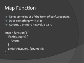 Map FunctionTakes some input of the form of key/value pairs.Does something with thatReturns 0 or more key/value pairsmap = function() {   if (!this.query) {       return;   }   emit (this.query, {count: 1});}