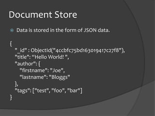 Document StoreData is stored in the form of JSON data.{"_id" : ObjectId("4ccbfc75bd163019417c27f8"),"title": “Hello World! ","author": {"firstname": "Joe","lastname": "Bloggs"    },"tags": ["test", "foo", "bar"]}