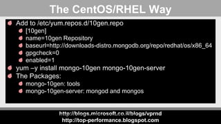 http://blogs.microsoft.co.il/blogs/vprnd
http://top-performance.blogspot.com
The CentOS/RHEL Way
Add to /etc/yum.repos.d/10gen.repo
[10gen]
name=10gen Repository
baseurl=http://downloads-distro.mongodb.org/repo/redhat/os/x86_64
gpgcheck=0
enabled=1
yum –y install mongo-10gen mongo-10gen-server
The Packages:
mongo-10gen: tools
mongo-10gen-server: mongod and mongos
http://docs.mongodb.org/manual/tutorial/install-mongodb-on-red-hat-centos-or-fedora-linux/
 