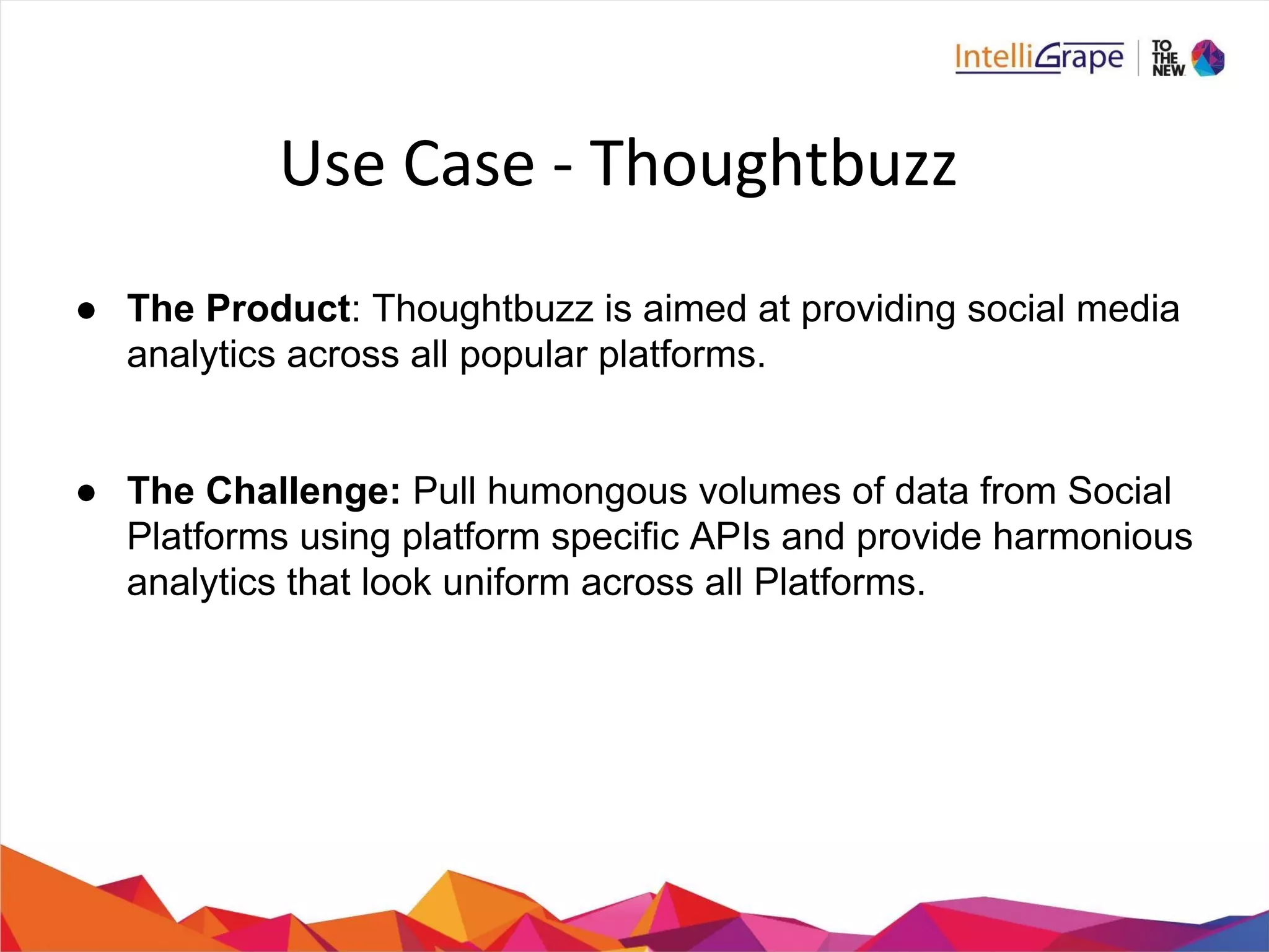 ● The Product: Thoughtbuzz is aimed at providing social media
analytics across all popular platforms.
● The Challenge: Pull humongous volumes of data from Social
Platforms using platform specific APIs and provide harmonious
analytics that look uniform across all Platforms.
 