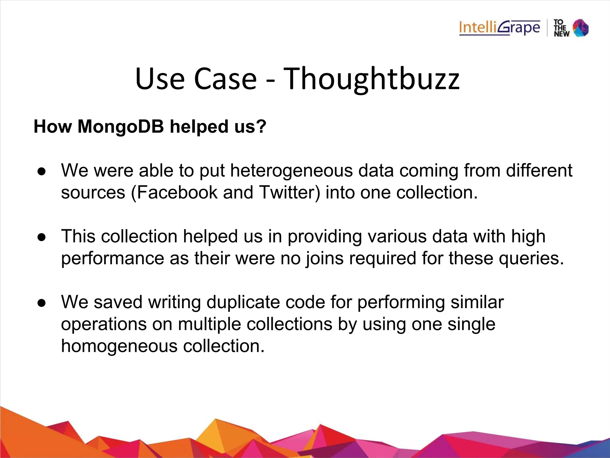 How MongoDB helped us?
● We were able to put heterogeneous data coming from different
sources (Facebook and Twitter) into one collection.
● This collection helped us in providing various data with high
performance as their were no joins required for these queries.
● We saved writing duplicate code for performing similar
operations on multiple collections by using one single
homogeneous collection.
 