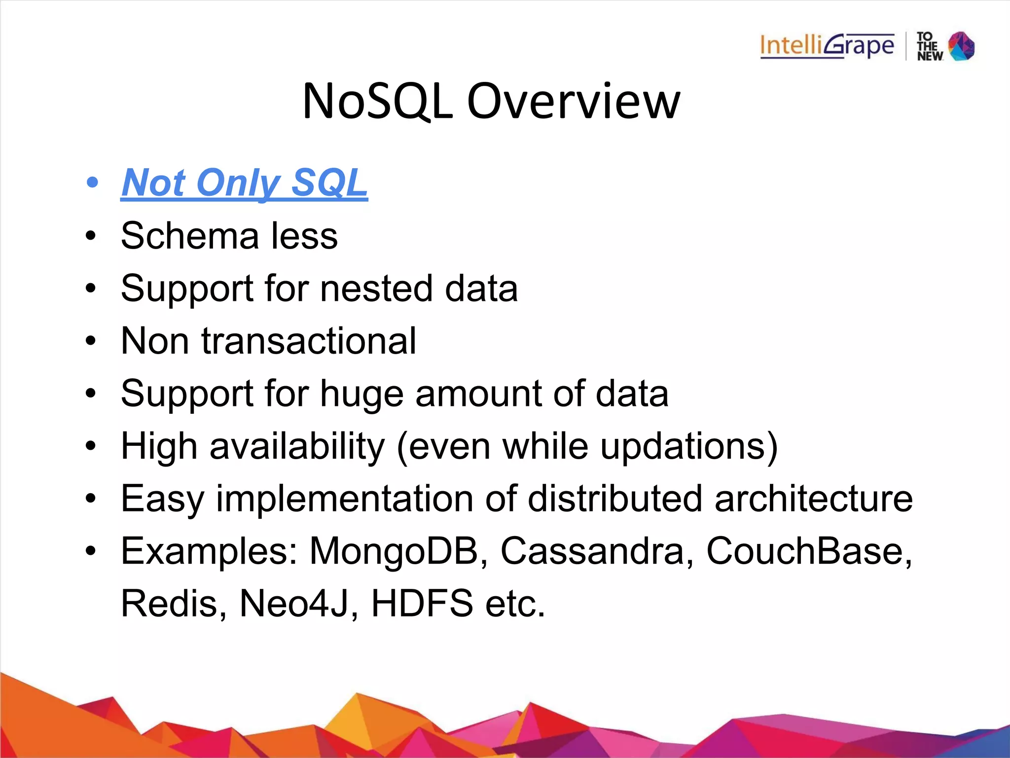 • Not Only SQL
• Schema less
• Support for nested data
• Non transactional
• Support for huge amount of data
• High availability (even while updations)
• Easy implementation of distributed architecture
• Examples: MongoDB, Cassandra, CouchBase,
Redis, Neo4J, HDFS etc.
 