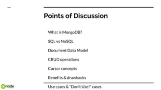 Points of Discussion
What is MongoDB?
SQL vs NoSQL
Document Data Model
CRUD operations
Cursor concepts
Benefits & drawbacks
Use cases & “Don’t Use!” cases
 