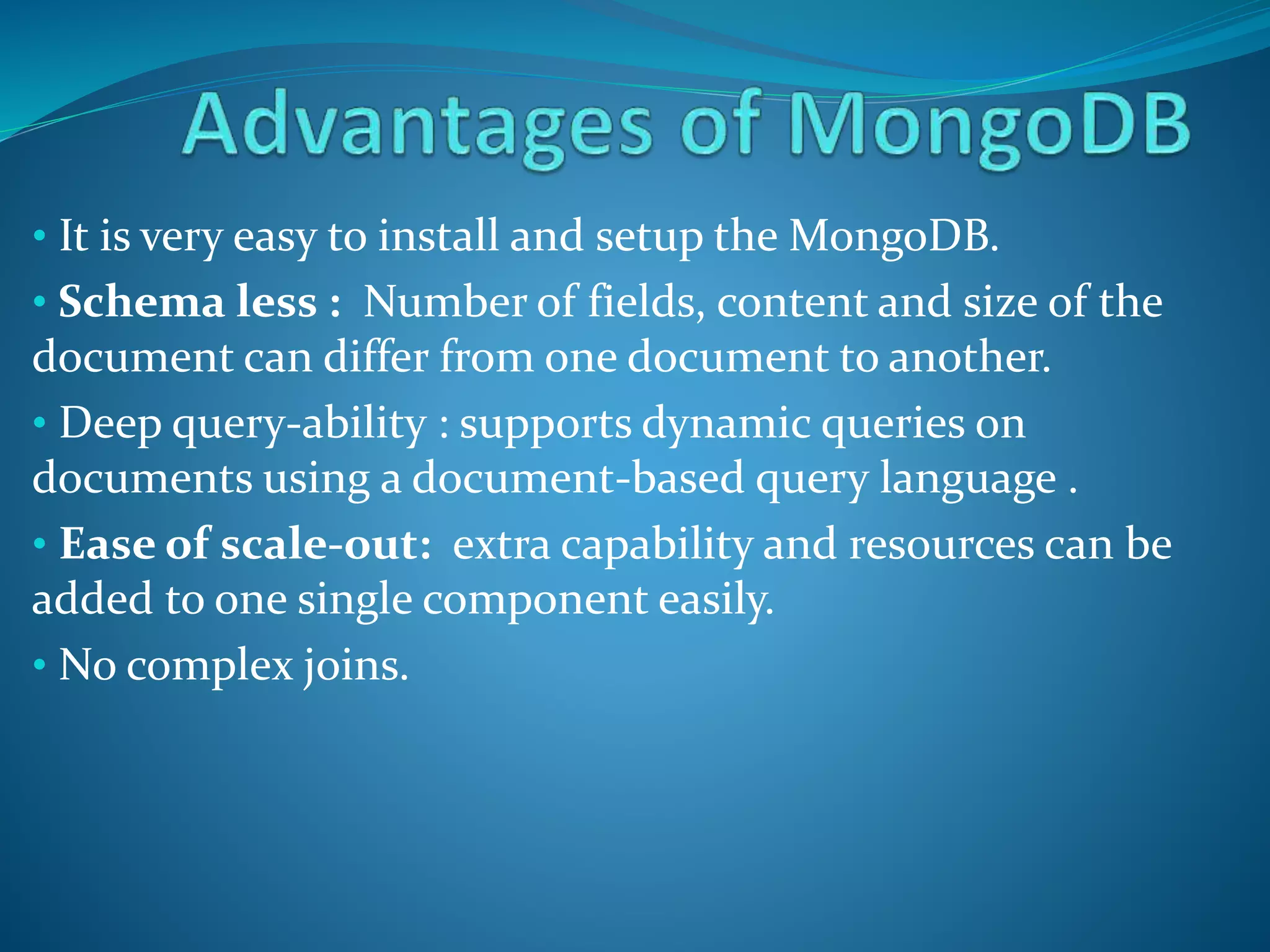 • It is very easy to install and setup the MongoDB.
• Schema less : Number of fields, content and size of the
document can differ from one document to another.
• Deep query-ability : supports dynamic queries on
documents using a document-based query language .
• Ease of scale-out: extra capability and resources can be
added to one single component easily.
• No complex joins.
 