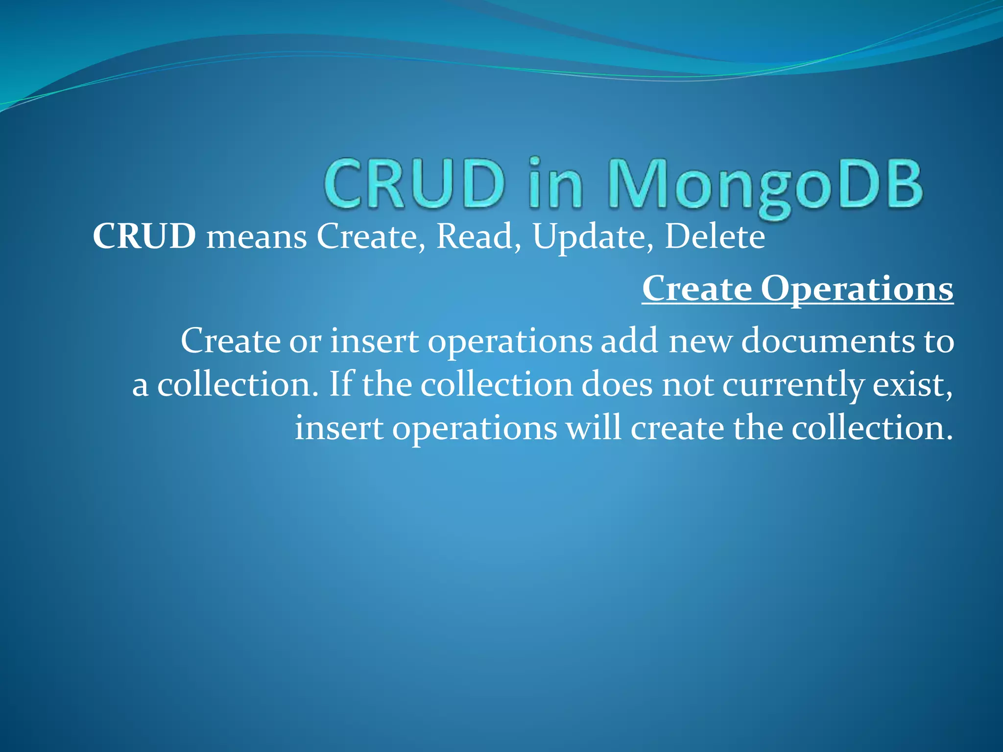 CRUD means Create, Read, Update, Delete
Create Operations
Create or insert operations add new documents to
a collection. If the collection does not currently exist,
insert operations will create the collection.
 
