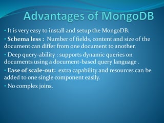 • It is very easy to install and setup the MongoDB.
• Schema less : Number of fields, content and size of the
document can differ from one document to another.
• Deep query-ability : supports dynamic queries on
documents using a document-based query language .
• Ease of scale-out: extra capability and resources can be
added to one single component easily.
• No complex joins.
 