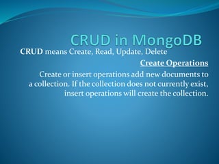 CRUD means Create, Read, Update, Delete
Create Operations
Create or insert operations add new documents to
a collection. If the collection does not currently exist,
insert operations will create the collection.
 