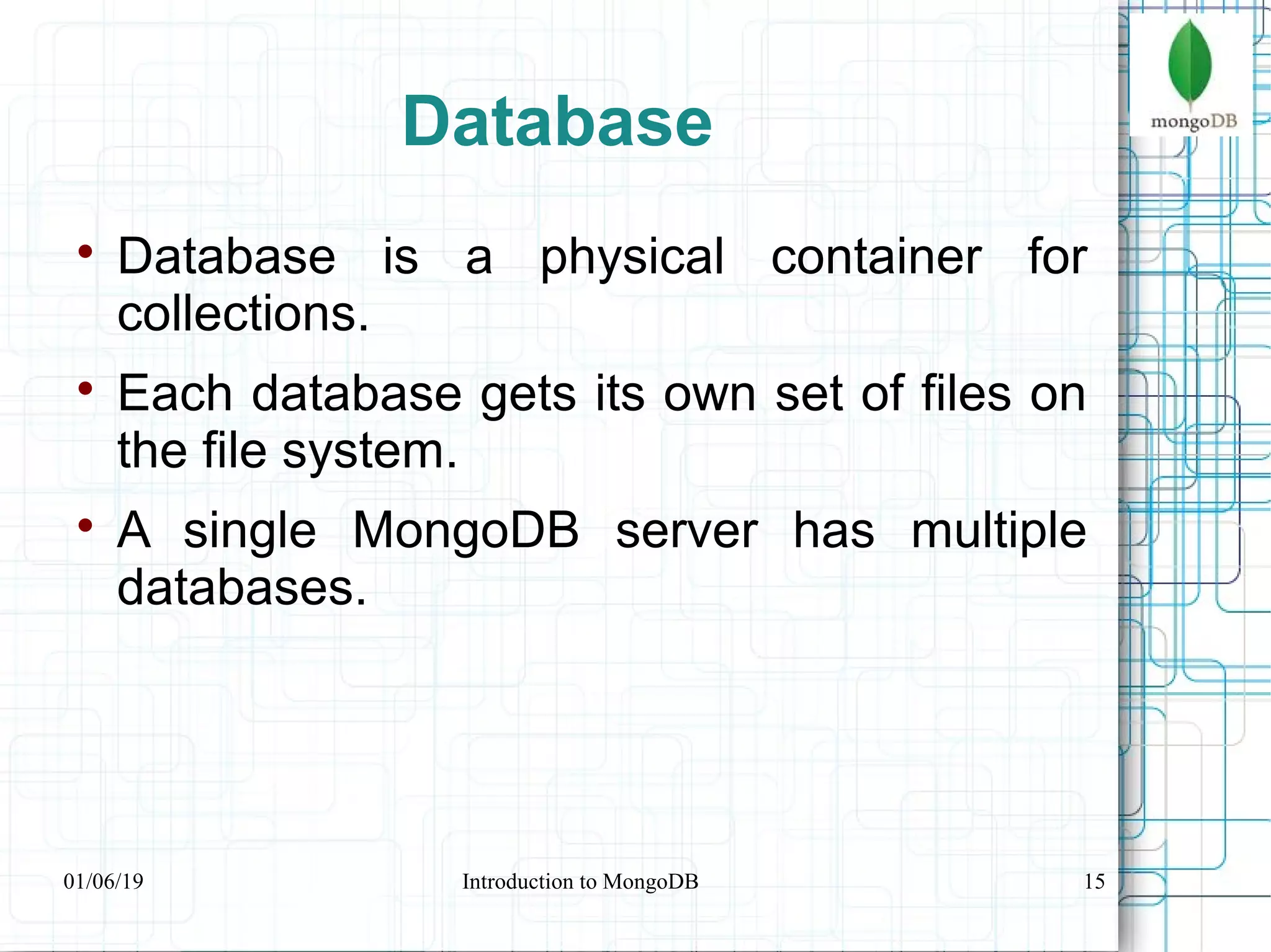 15
Database

Database is a physical container for
collections.

Each database gets its own set of files on
the file system.

A single MongoDB server has multiple
databases.
01/06/19 Introduction to MongoDB
 