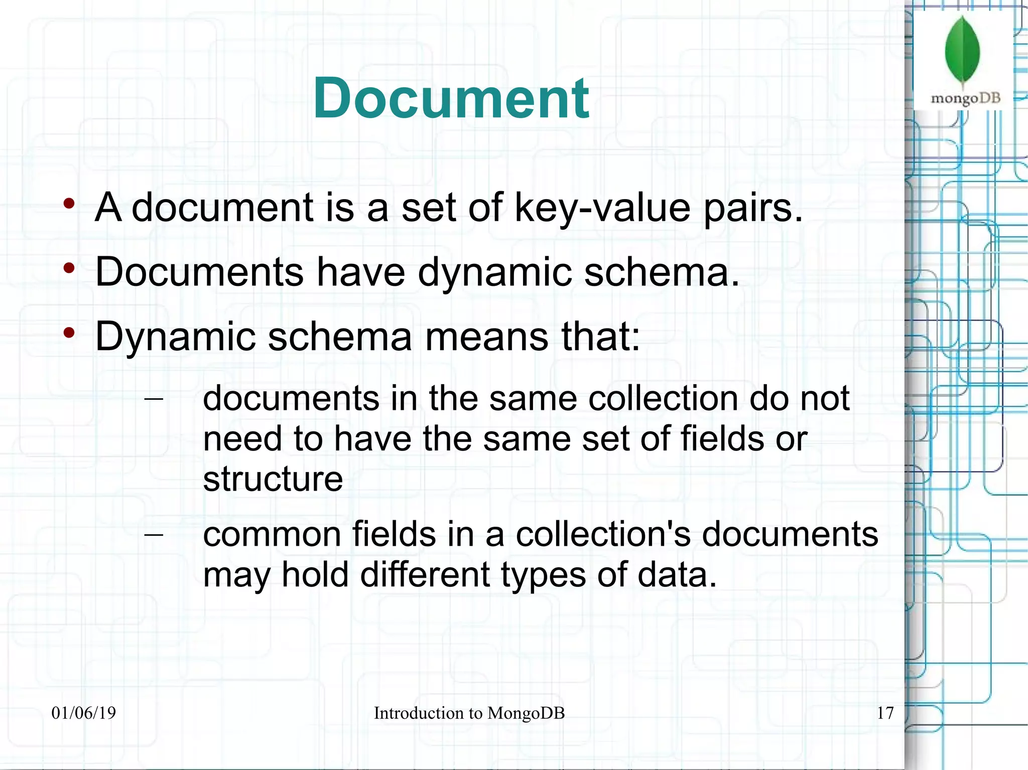 17
Document

A document is a set of key-value pairs.

Documents have dynamic schema.

Dynamic schema means that:
– documents in the same collection do not
need to have the same set of fields or
structure
– common fields in a collection's documents
may hold different types of data.
01/06/19 Introduction to MongoDB
 