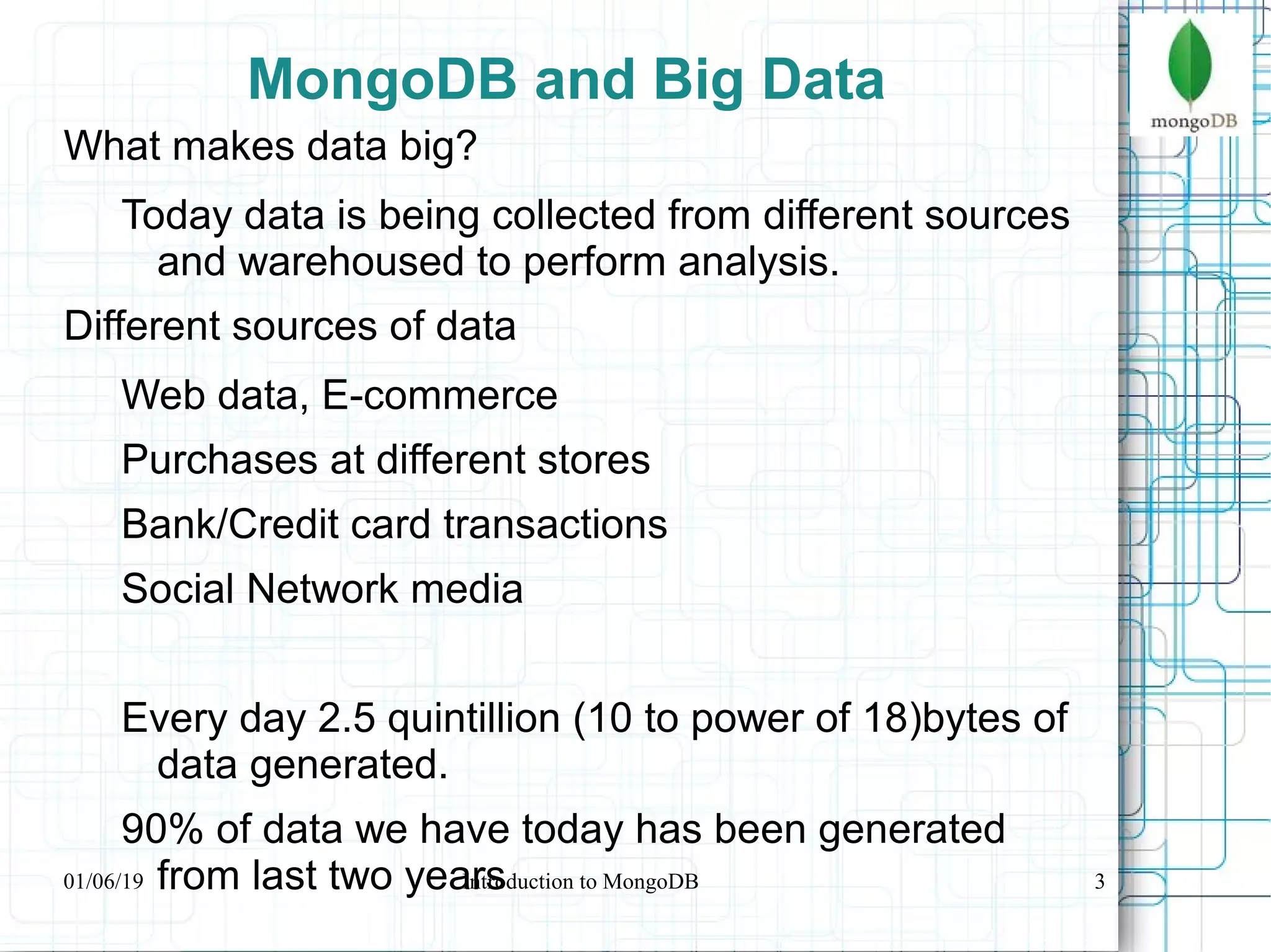 3
MongoDB and Big Data
What makes data big?
Today data is being collected from different sources
and warehoused to perform analysis.
Different sources of data
Web data, E-commerce
Purchases at different stores
Bank/Credit card transactions
Social Network media
Every day 2.5 quintillion (10 to power of 18)bytes of
data generated.
90% of data we have today has been generated
from last two years01/06/19 Introduction to MongoDB
 