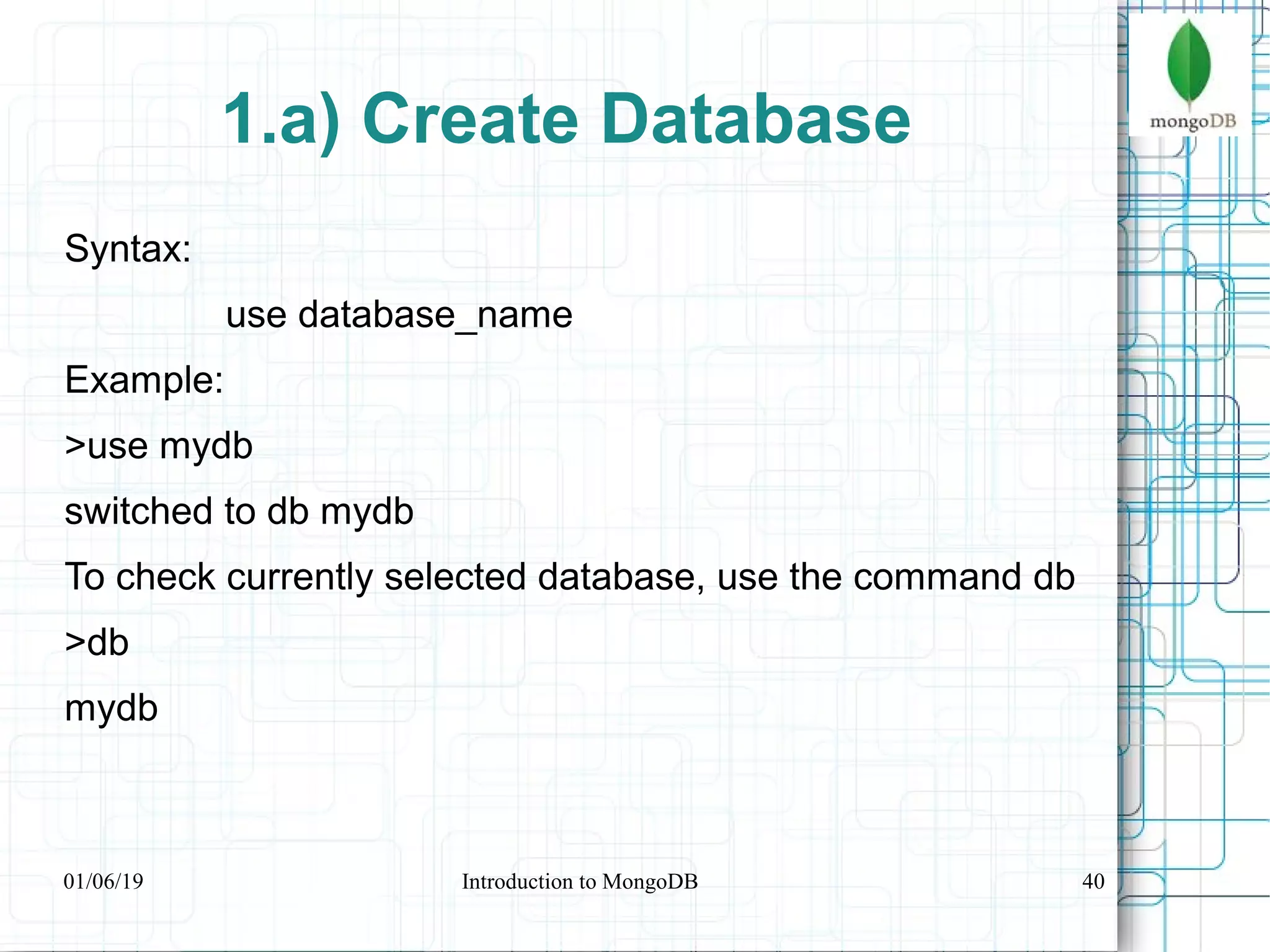 40
1.a) Create Database
Syntax:
use database_name
Example:
>use mydb
switched to db mydb
To check currently selected database, use the command db
>db
mydb
01/06/19 Introduction to MongoDB
 