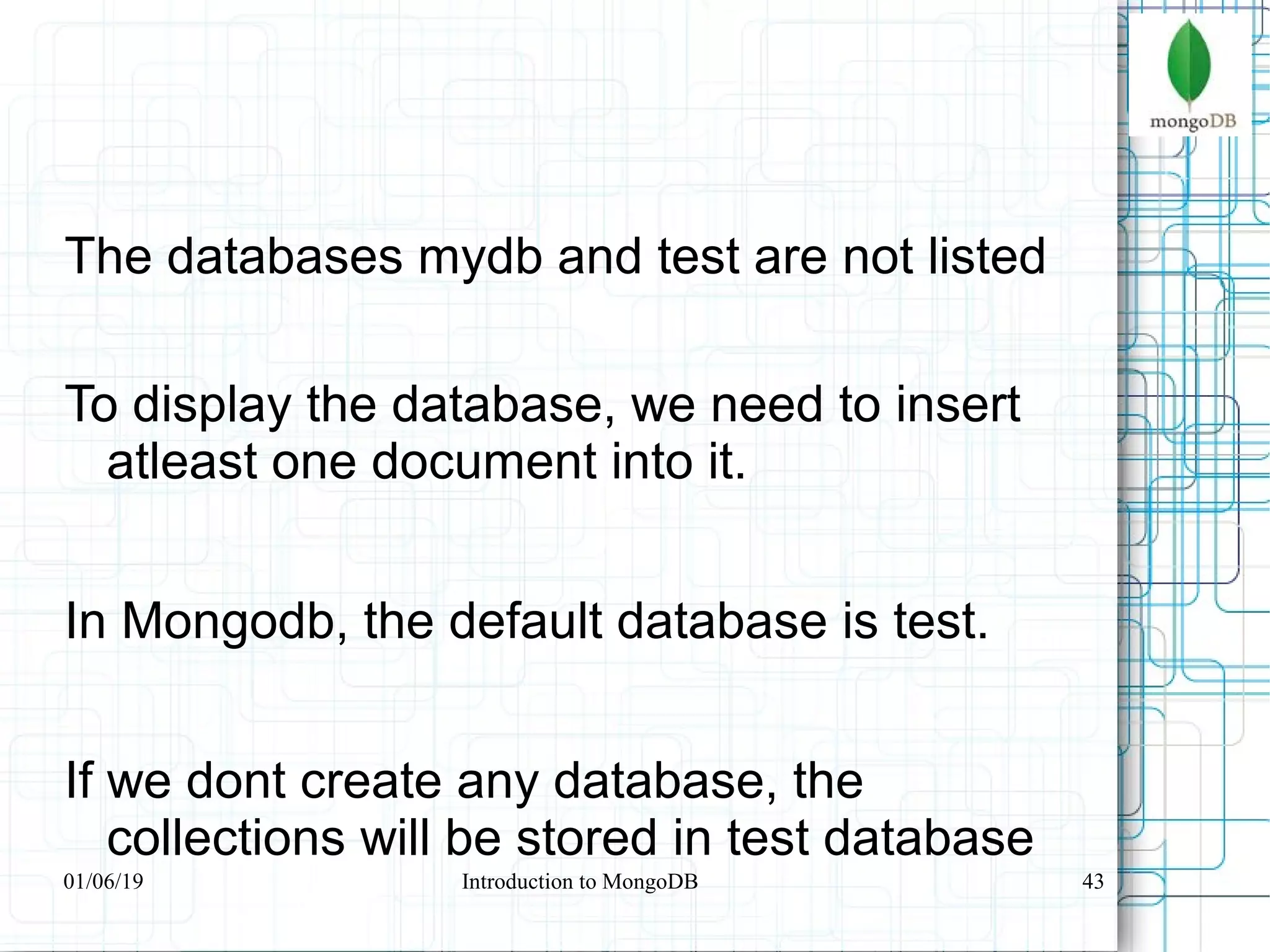 43
The databases mydb and test are not listed
To display the database, we need to insert
atleast one document into it.
In Mongodb, the default database is test.
If we dont create any database, the
collections will be stored in test database
01/06/19 Introduction to MongoDB
 