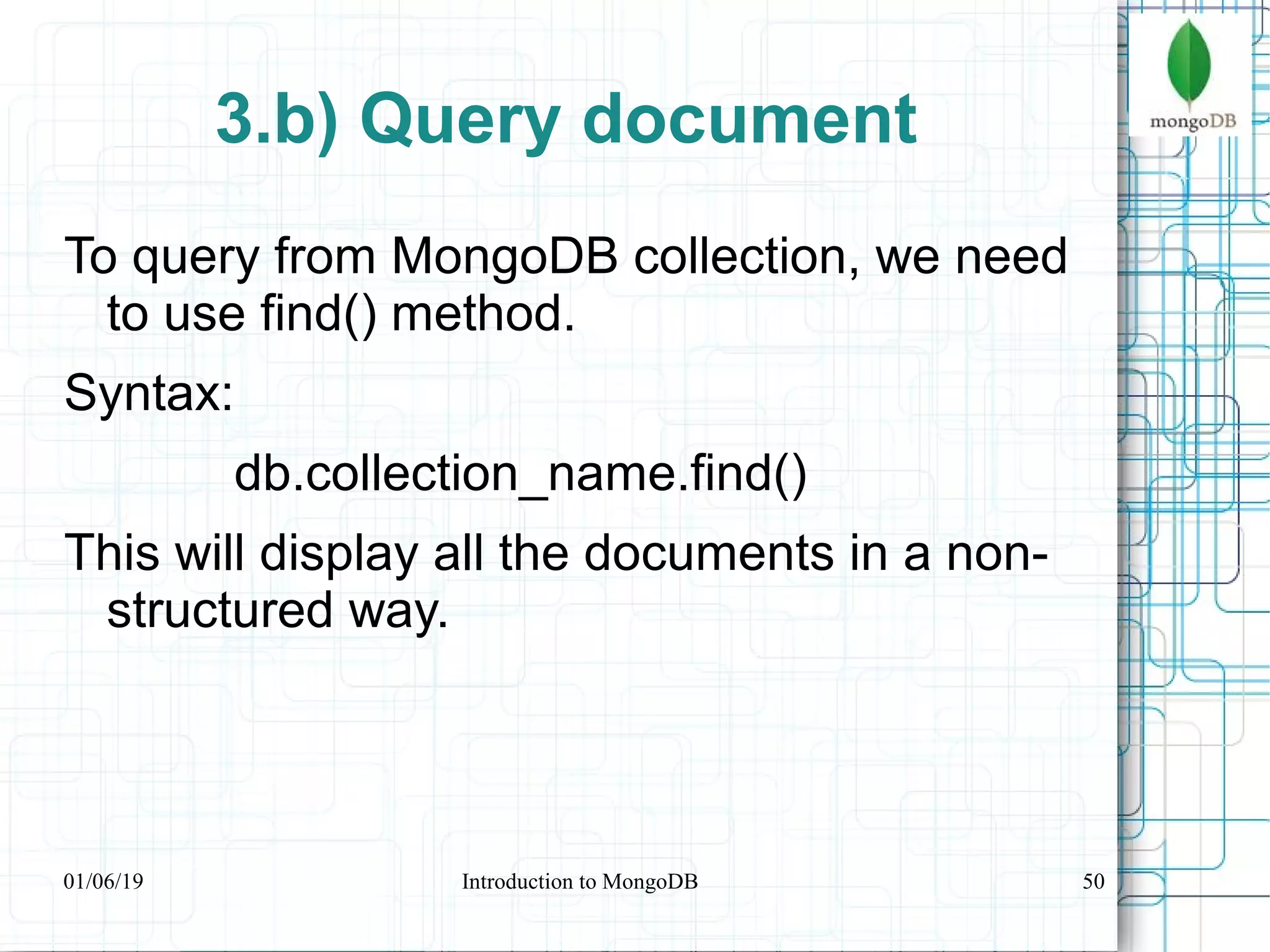 50
3.b) Query document
To query from MongoDB collection, we need
to use find() method.
Syntax:
db.collection_name.find()
This will display all the documents in a non-
structured way.
01/06/19 Introduction to MongoDB
 