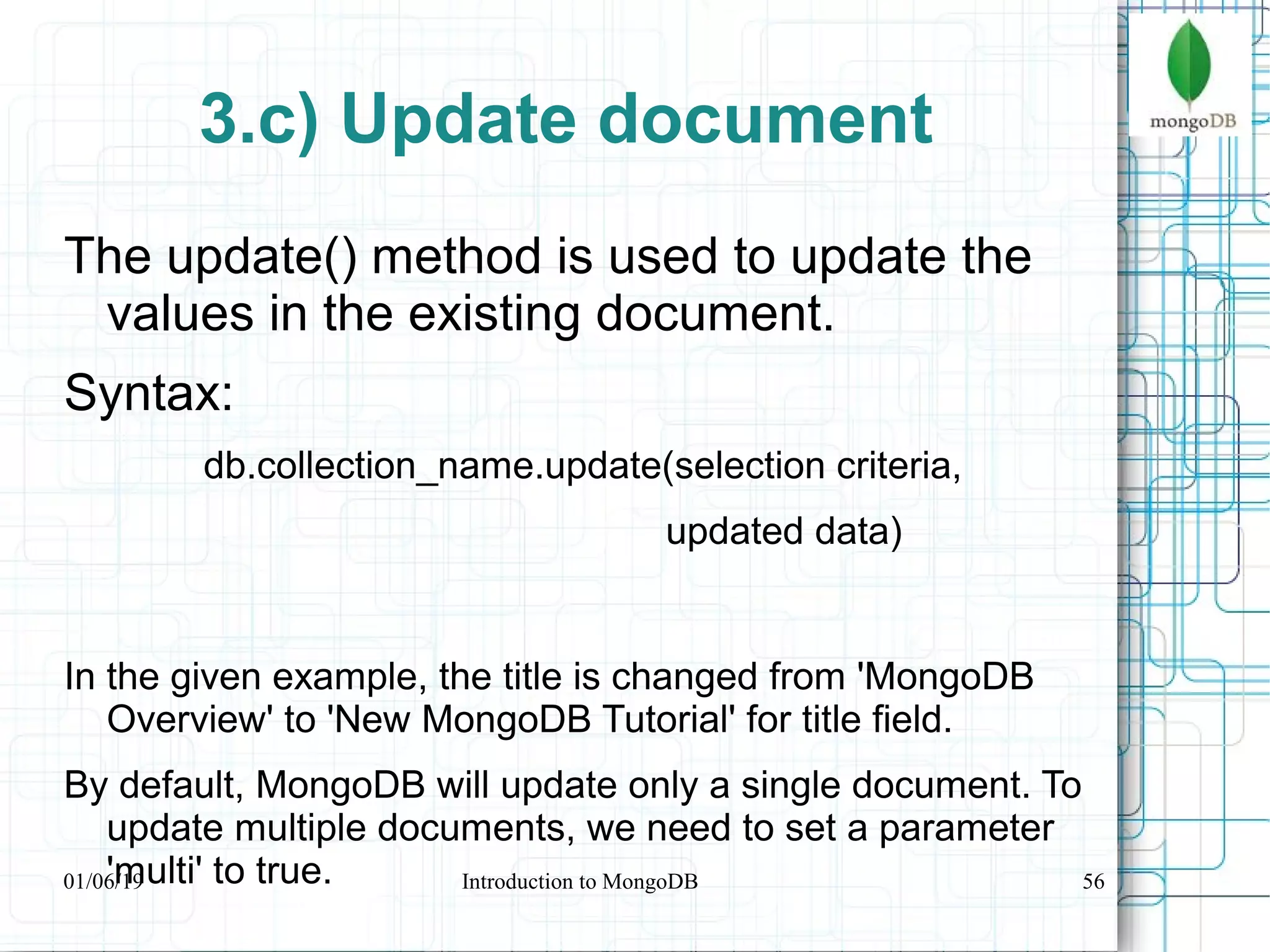 56
3.c) Update document
The update() method is used to update the
values in the existing document.
Syntax:
db.collection_name.update(selection criteria,
updated data)
In the given example, the title is changed from 'MongoDB
Overview' to 'New MongoDB Tutorial' for title field.
By default, MongoDB will update only a single document. To
update multiple documents, we need to set a parameter
'multi' to true.01/06/19 Introduction to MongoDB
 
