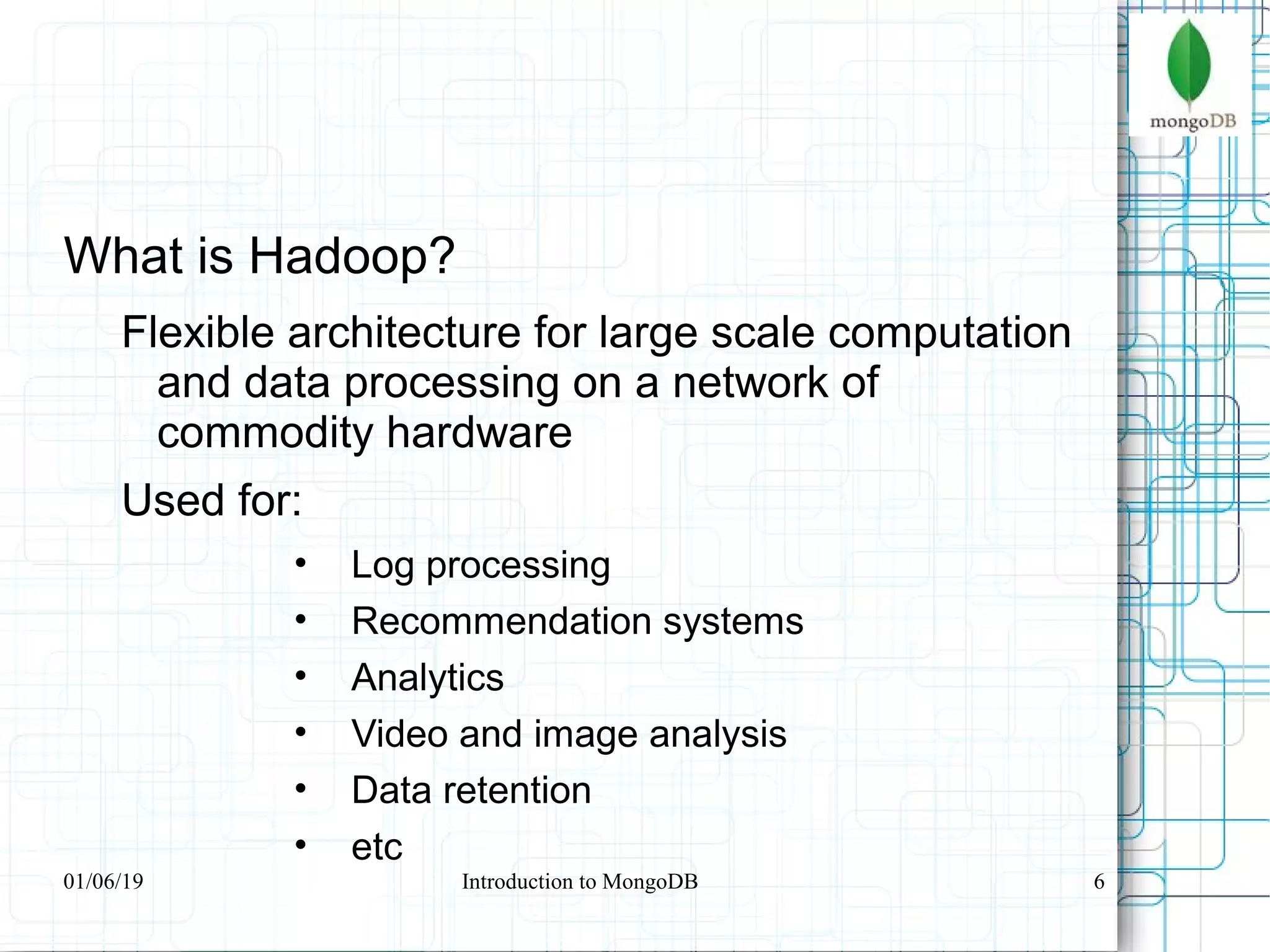 6
What is Hadoop?
Flexible architecture for large scale computation
and data processing on a network of
commodity hardware
Used for:
• Log processing
• Recommendation systems
• Analytics
• Video and image analysis
• Data retention
• etc
01/06/19 Introduction to MongoDB
 