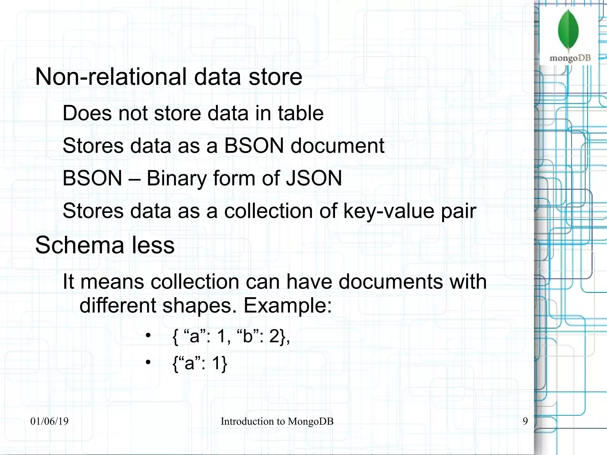 9
Non-relational data store
Does not store data in table
Stores data as a BSON document
BSON – Binary form of JSON
Stores data as a collection of key-value pair
Schema less
It means collection can have documents with
different shapes. Example:
• { “a”: 1, “b”: 2},
• {“a”: 1}
01/06/19 Introduction to MongoDB
 