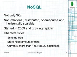 10
NoSQL
Not only SQL
Non-relational, distributed, open-source and
horizontally scalable
Started in 2009 and growing rapidly
Characteristics:
Schema-free
Store huge amount of data
Currently more than 156 NoSQL databases
01/06/19 Introduction to MongoDB
 