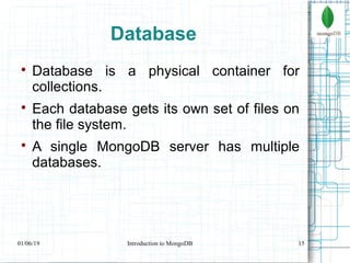 15
Database

Database is a physical container for
collections.

Each database gets its own set of files on
the file system.

A single MongoDB server has multiple
databases.
01/06/19 Introduction to MongoDB
 