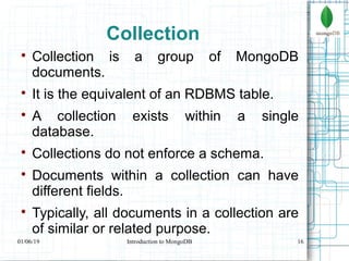 16
Collection

Collection is a group of MongoDB
documents.

It is the equivalent of an RDBMS table.

A collection exists within a single
database.

Collections do not enforce a schema.

Documents within a collection can have
different fields.

Typically, all documents in a collection are
of similar or related purpose.
01/06/19 Introduction to MongoDB
 